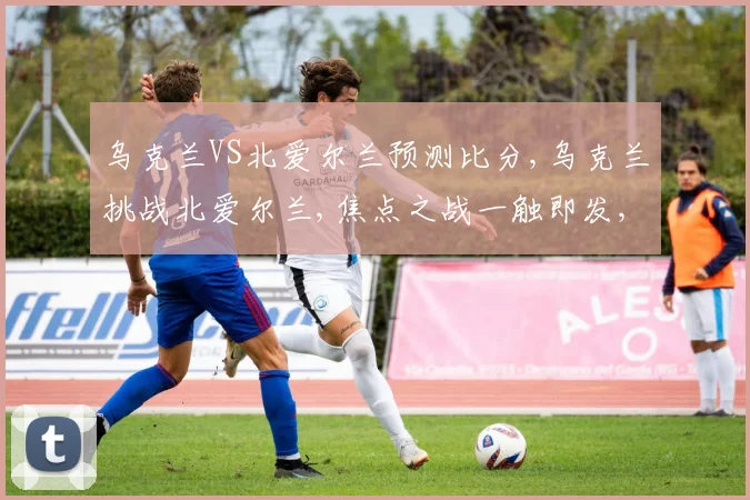 乌克兰VS北爱尔兰预测比分,乌克兰挑战北爱尔兰,焦点之战一触即发,悬念迭起