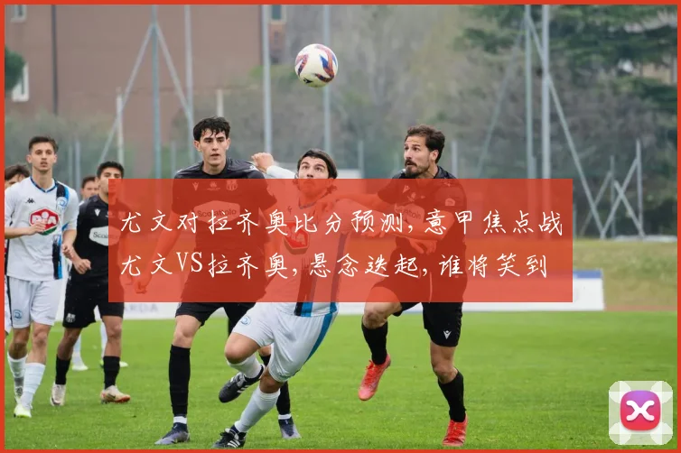 尤文对拉齐奥比分预测,意甲焦点战尤文VS拉齐奥,悬念迭起,谁将笑到最后
