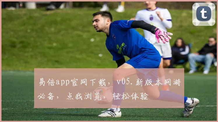易倍app官网下载，v05.新版本网游必备，点我浏览，轻松体验