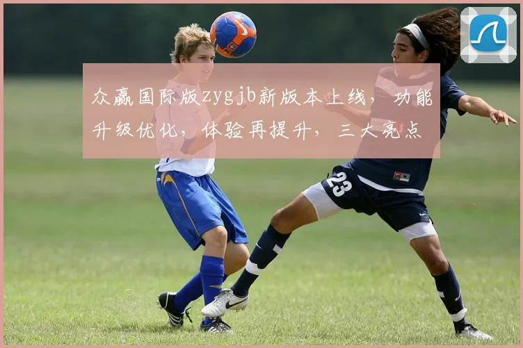 众赢国际版zygjb新版本上线，功能升级优化，体验再提升，三大亮点同步曝光