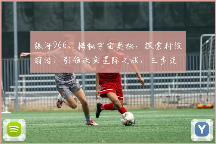 银河966，揭秘宇宙奥秘，探索科技前沿，引领未来星际之旅，三步走进未知世界。